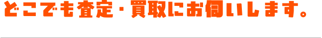 どこでも査定・買取にお伺いします。